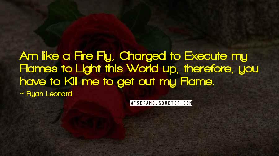 Ryan Leonard Quotes: Am like a Fire Fly, Charged to Execute my Flames to Light this World up, therefore, you have to Kill me to get out my Flame.