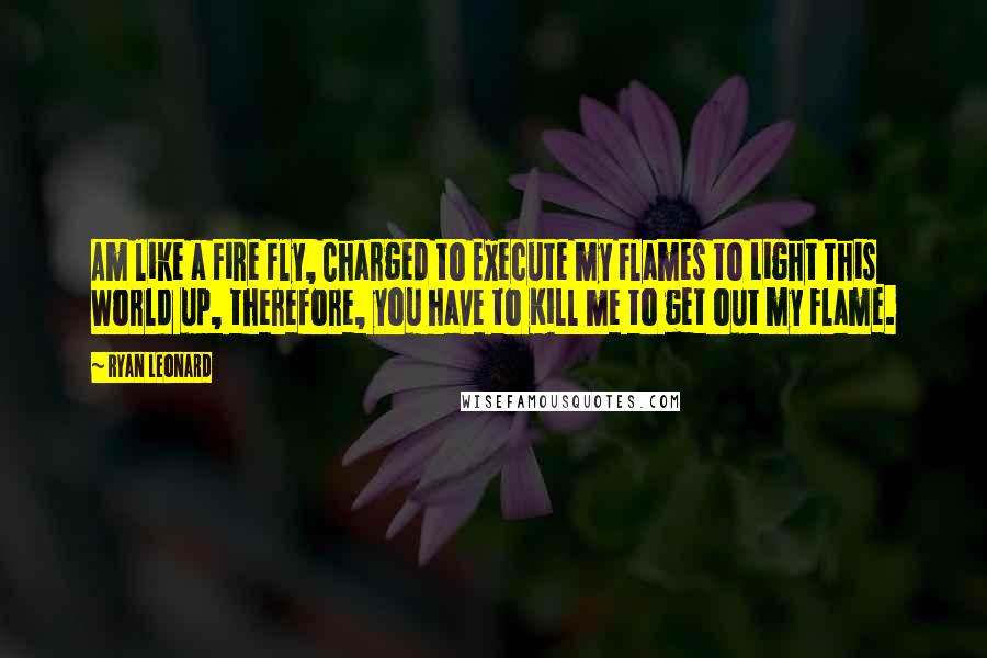 Ryan Leonard Quotes: Am like a Fire Fly, Charged to Execute my Flames to Light this World up, therefore, you have to Kill me to get out my Flame.