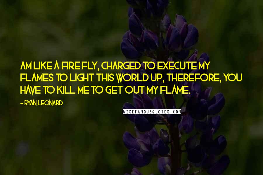 Ryan Leonard Quotes: Am like a Fire Fly, Charged to Execute my Flames to Light this World up, therefore, you have to Kill me to get out my Flame.