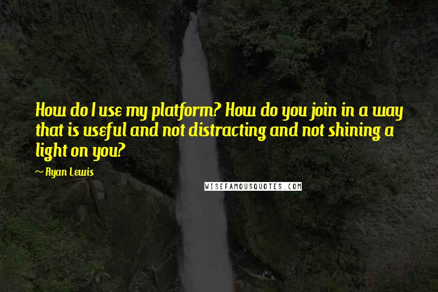 Ryan Lewis Quotes: How do I use my platform? How do you join in a way that is useful and not distracting and not shining a light on you?