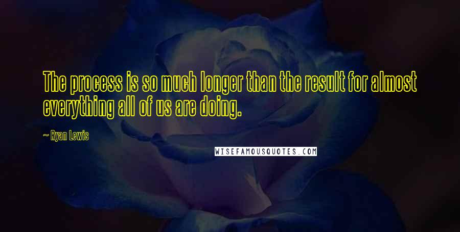 Ryan Lewis Quotes: The process is so much longer than the result for almost everything all of us are doing.