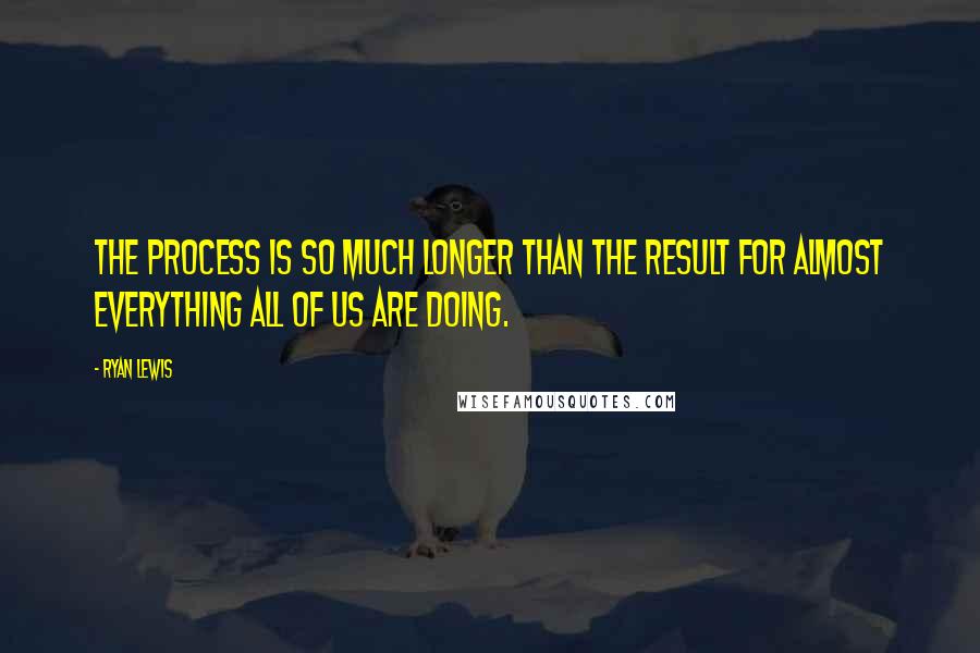 Ryan Lewis Quotes: The process is so much longer than the result for almost everything all of us are doing.