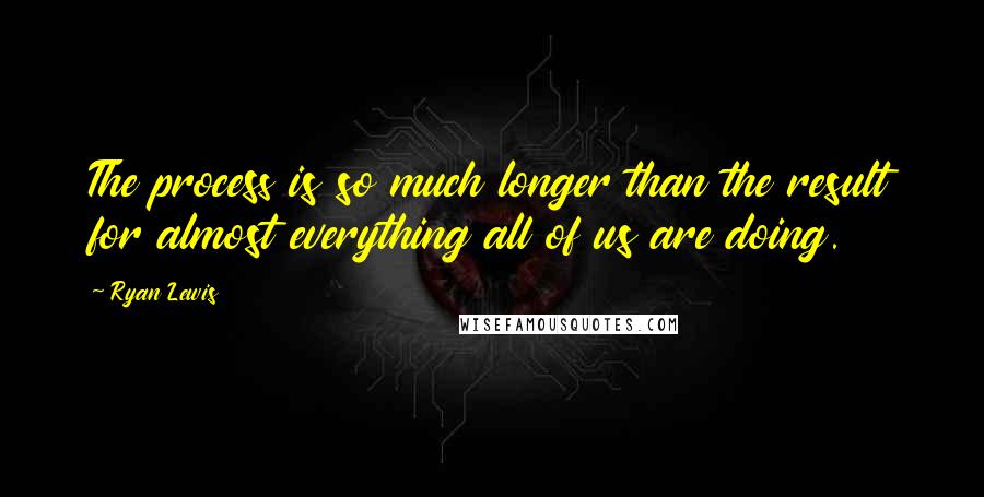 Ryan Lewis Quotes: The process is so much longer than the result for almost everything all of us are doing.