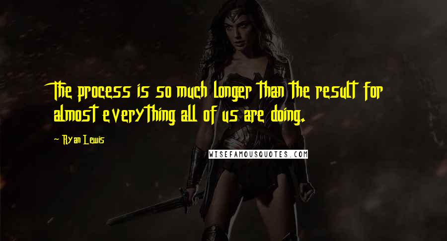 Ryan Lewis Quotes: The process is so much longer than the result for almost everything all of us are doing.