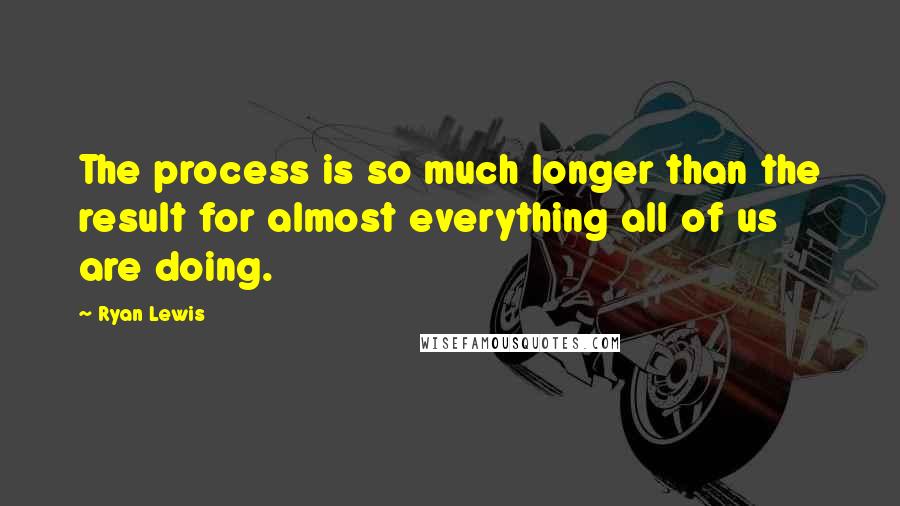 Ryan Lewis Quotes: The process is so much longer than the result for almost everything all of us are doing.