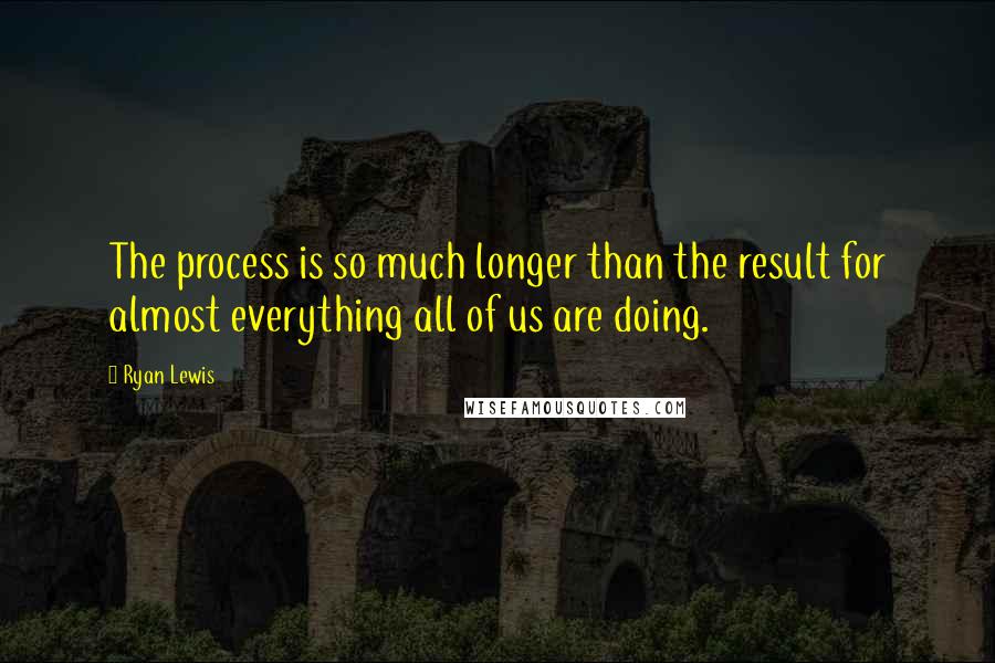 Ryan Lewis Quotes: The process is so much longer than the result for almost everything all of us are doing.