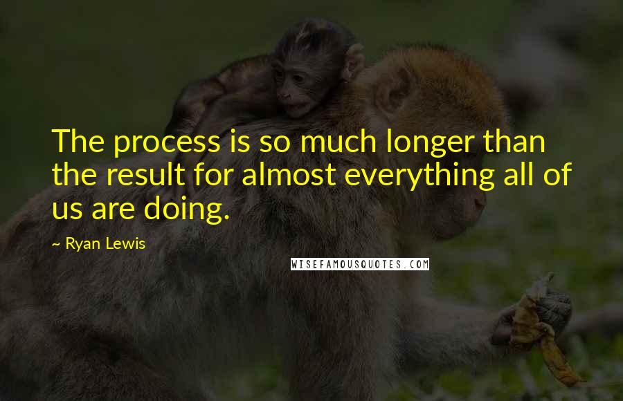 Ryan Lewis Quotes: The process is so much longer than the result for almost everything all of us are doing.