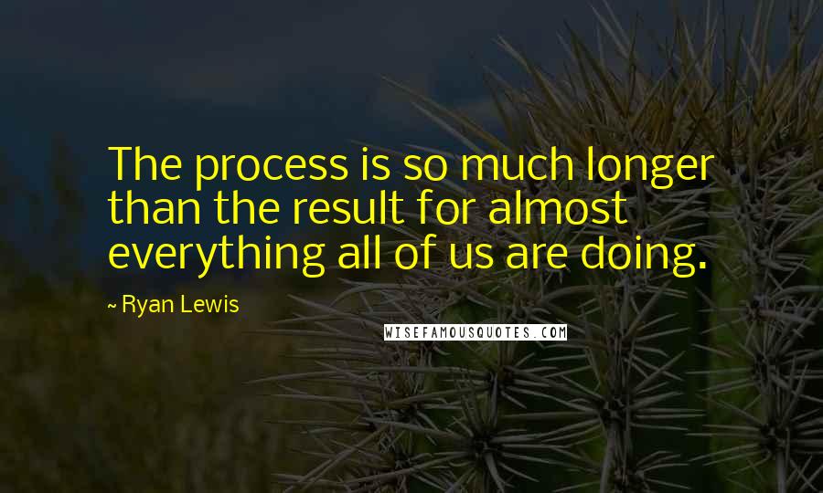 Ryan Lewis Quotes: The process is so much longer than the result for almost everything all of us are doing.