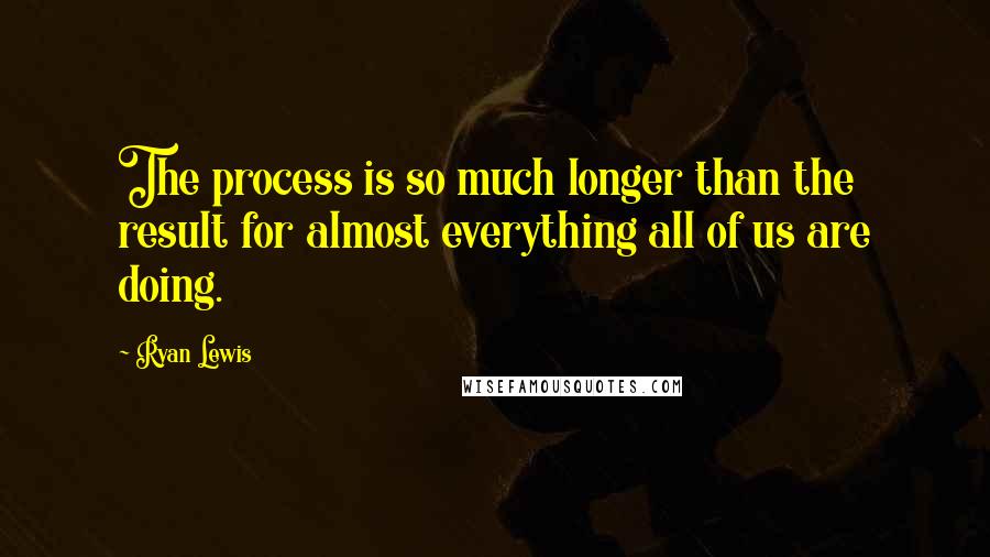 Ryan Lewis Quotes: The process is so much longer than the result for almost everything all of us are doing.