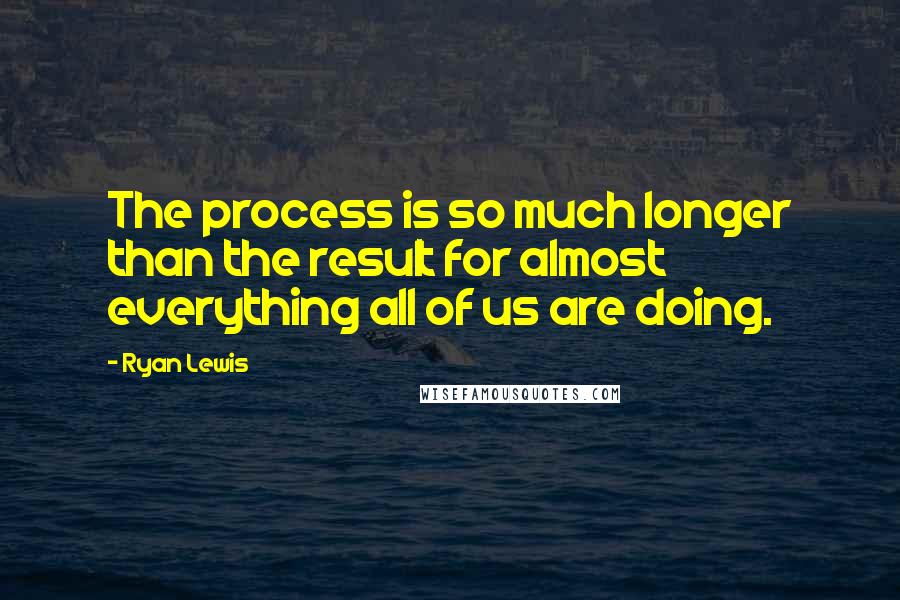Ryan Lewis Quotes: The process is so much longer than the result for almost everything all of us are doing.