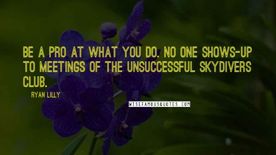 Ryan Lilly Quotes: Be a pro at what you do. No one shows-up to meetings of the Unsuccessful Skydivers Club.