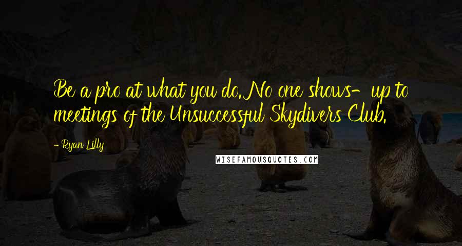 Ryan Lilly Quotes: Be a pro at what you do. No one shows-up to meetings of the Unsuccessful Skydivers Club.