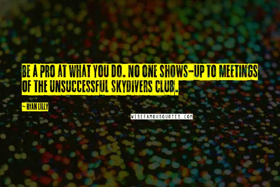 Ryan Lilly Quotes: Be a pro at what you do. No one shows-up to meetings of the Unsuccessful Skydivers Club.