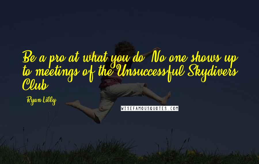 Ryan Lilly Quotes: Be a pro at what you do. No one shows-up to meetings of the Unsuccessful Skydivers Club.