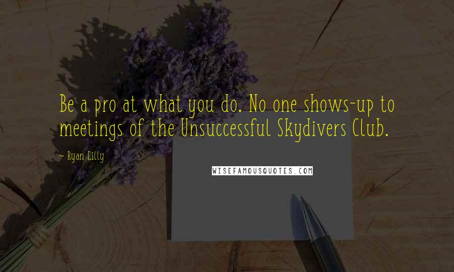 Ryan Lilly Quotes: Be a pro at what you do. No one shows-up to meetings of the Unsuccessful Skydivers Club.