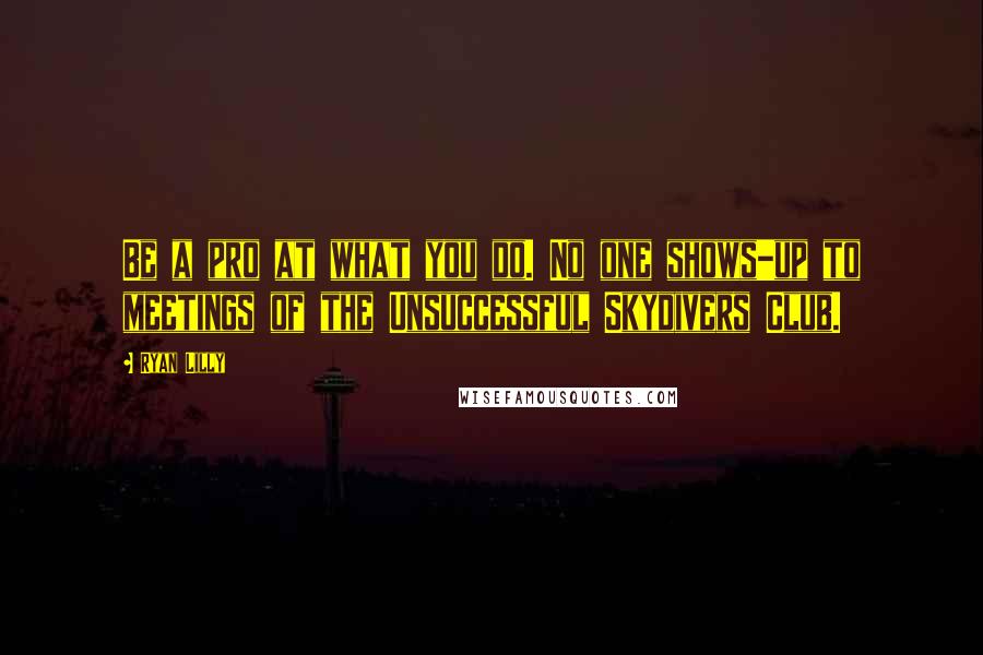 Ryan Lilly Quotes: Be a pro at what you do. No one shows-up to meetings of the Unsuccessful Skydivers Club.