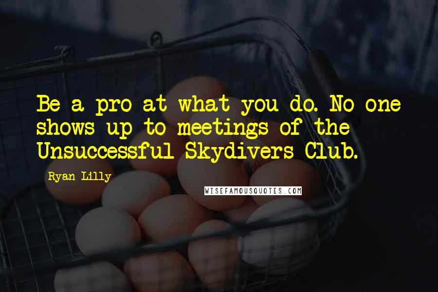 Ryan Lilly Quotes: Be a pro at what you do. No one shows-up to meetings of the Unsuccessful Skydivers Club.