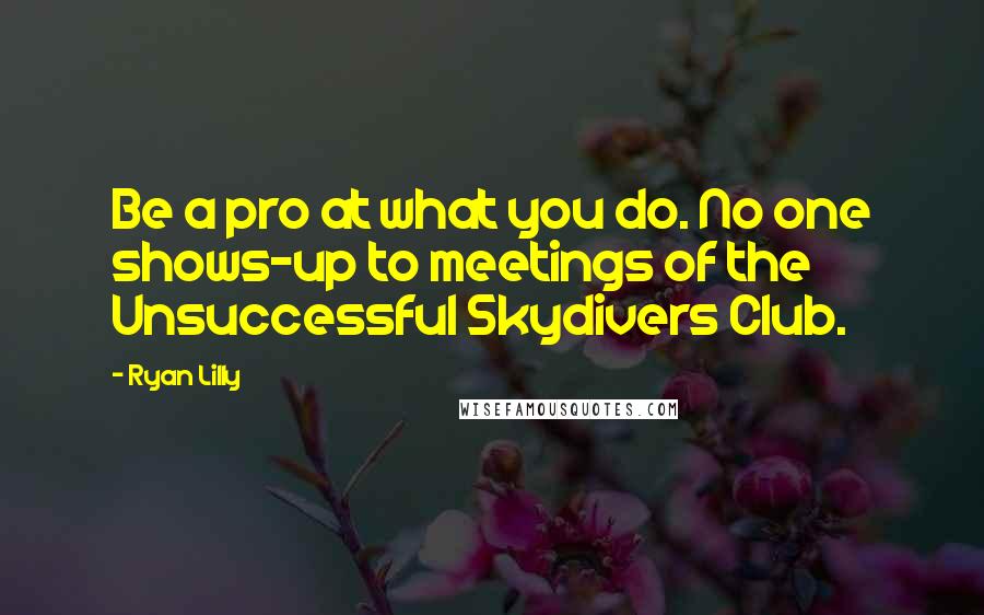 Ryan Lilly Quotes: Be a pro at what you do. No one shows-up to meetings of the Unsuccessful Skydivers Club.