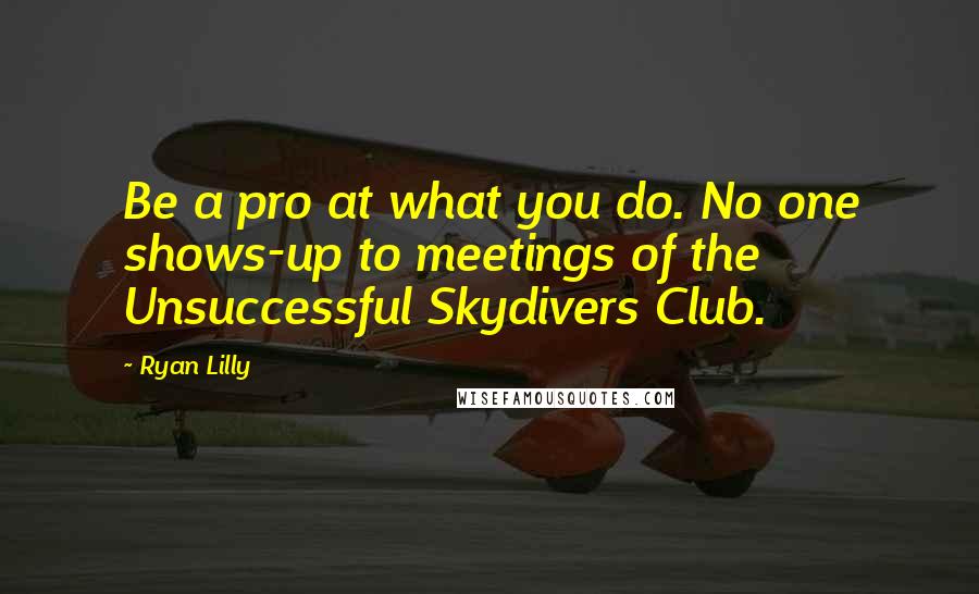 Ryan Lilly Quotes: Be a pro at what you do. No one shows-up to meetings of the Unsuccessful Skydivers Club.
