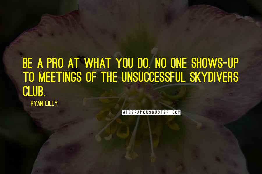 Ryan Lilly Quotes: Be a pro at what you do. No one shows-up to meetings of the Unsuccessful Skydivers Club.