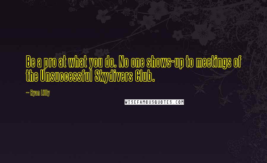 Ryan Lilly Quotes: Be a pro at what you do. No one shows-up to meetings of the Unsuccessful Skydivers Club.