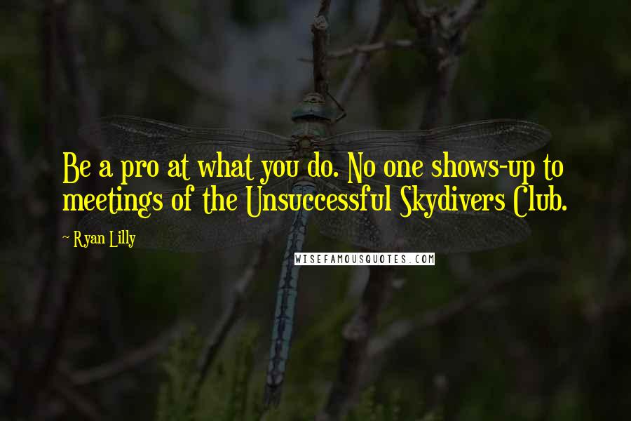 Ryan Lilly Quotes: Be a pro at what you do. No one shows-up to meetings of the Unsuccessful Skydivers Club.