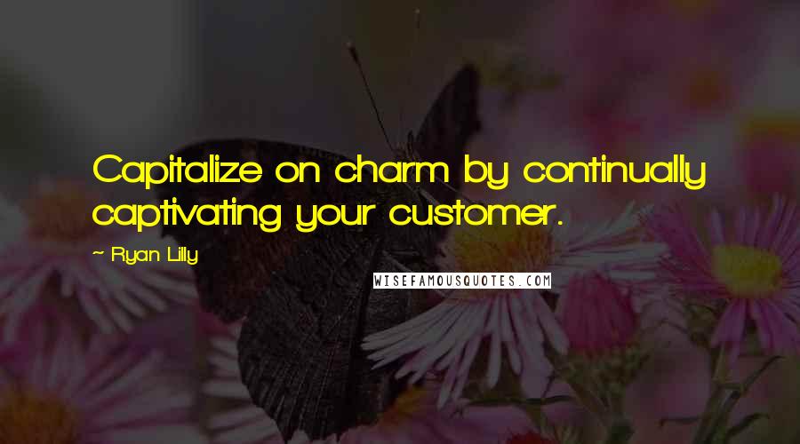 Ryan Lilly Quotes: Capitalize on charm by continually captivating your customer.