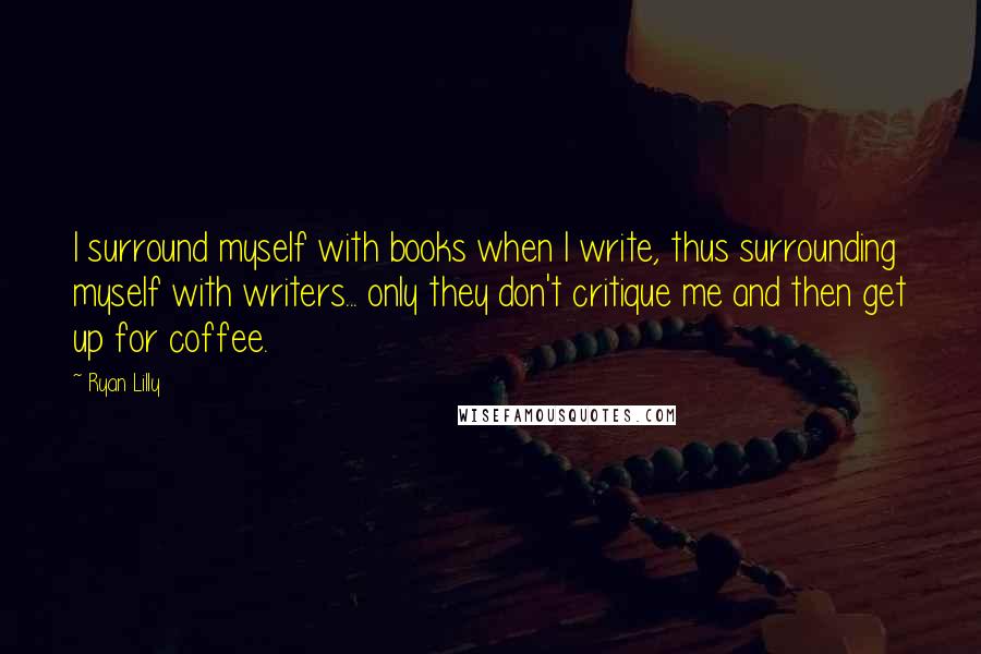 Ryan Lilly Quotes: I surround myself with books when I write, thus surrounding myself with writers... only they don't critique me and then get up for coffee.
