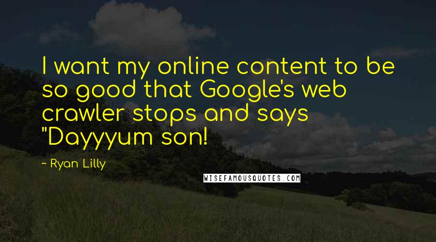 Ryan Lilly Quotes: I want my online content to be so good that Google's web crawler stops and says "Dayyyum son!