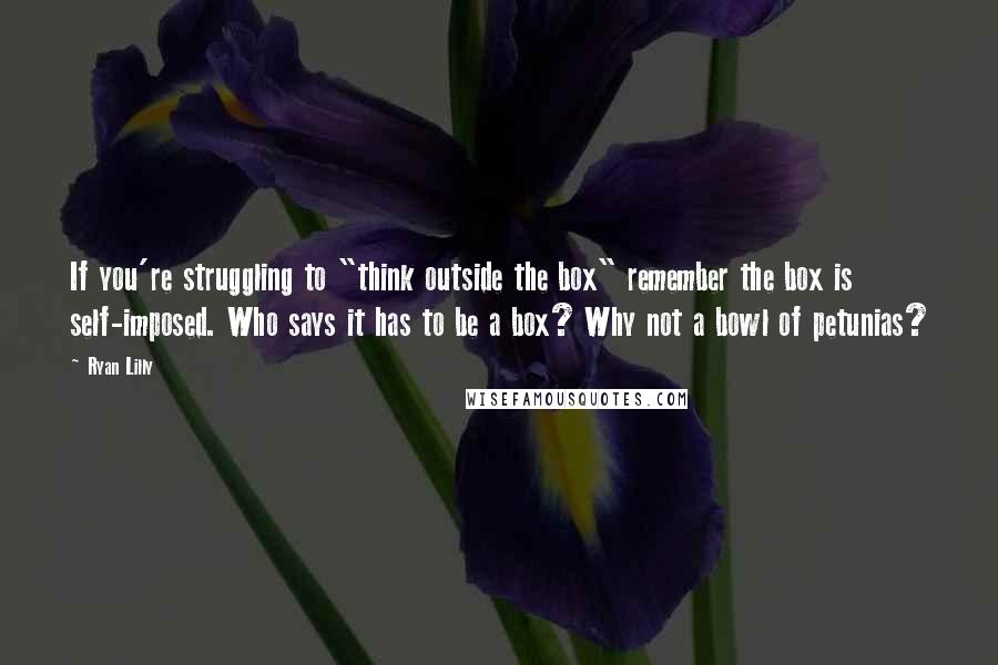 Ryan Lilly Quotes: If you're struggling to "think outside the box" remember the box is self-imposed. Who says it has to be a box? Why not a bowl of petunias?