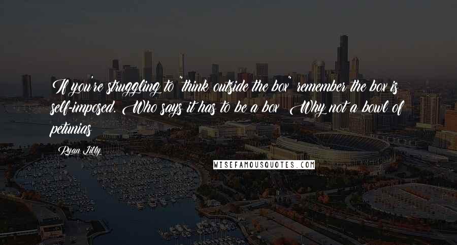Ryan Lilly Quotes: If you're struggling to "think outside the box" remember the box is self-imposed. Who says it has to be a box? Why not a bowl of petunias?