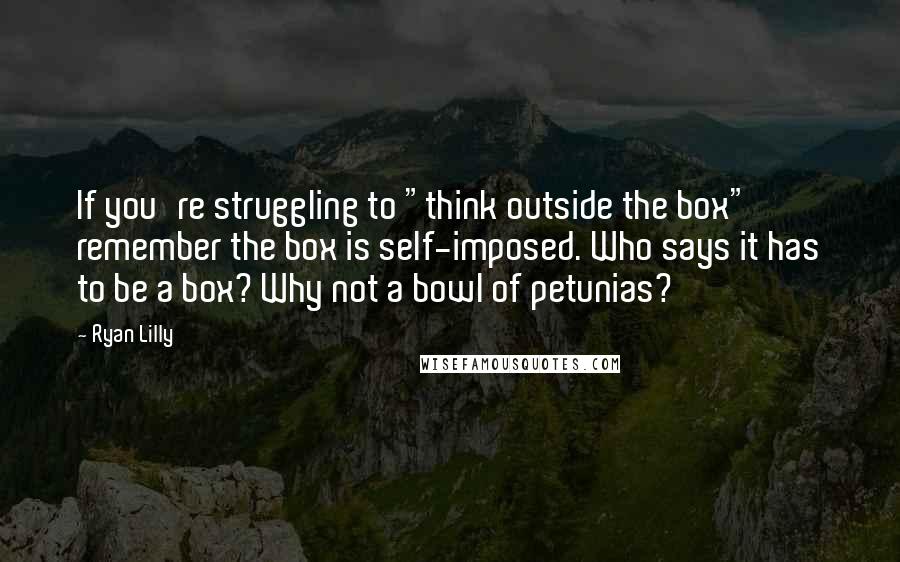 Ryan Lilly Quotes: If you're struggling to "think outside the box" remember the box is self-imposed. Who says it has to be a box? Why not a bowl of petunias?