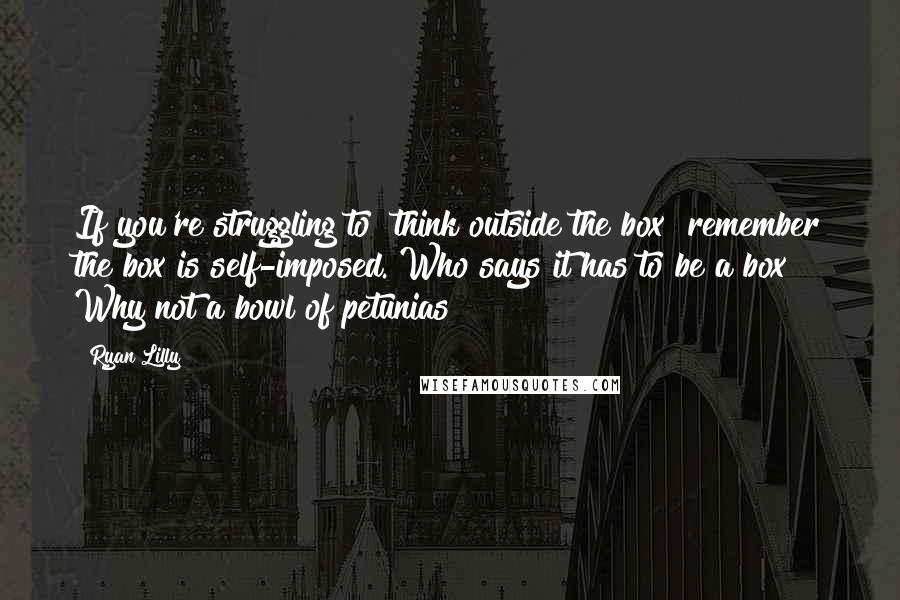 Ryan Lilly Quotes: If you're struggling to "think outside the box" remember the box is self-imposed. Who says it has to be a box? Why not a bowl of petunias?