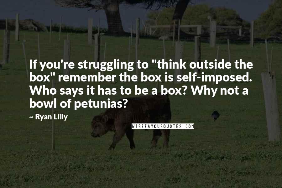 Ryan Lilly Quotes: If you're struggling to "think outside the box" remember the box is self-imposed. Who says it has to be a box? Why not a bowl of petunias?