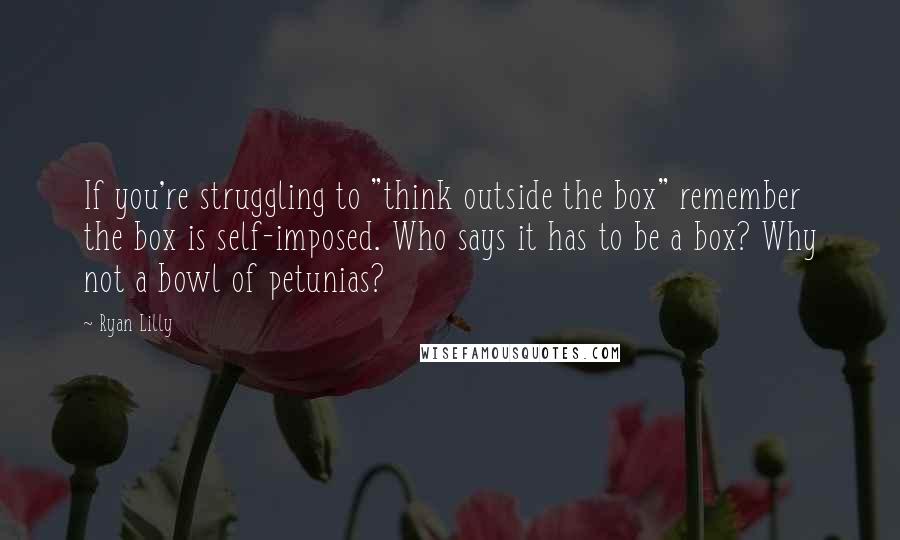 Ryan Lilly Quotes: If you're struggling to "think outside the box" remember the box is self-imposed. Who says it has to be a box? Why not a bowl of petunias?