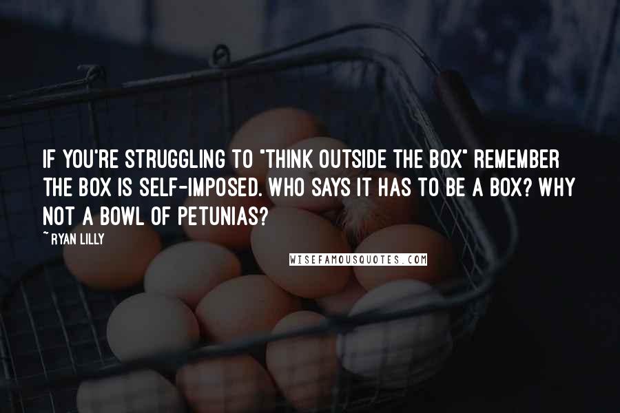 Ryan Lilly Quotes: If you're struggling to "think outside the box" remember the box is self-imposed. Who says it has to be a box? Why not a bowl of petunias?