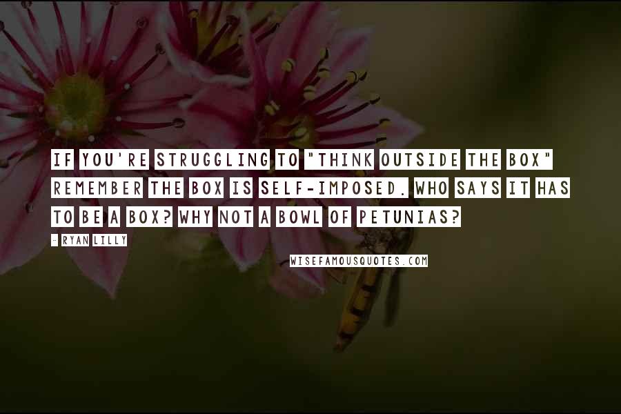 Ryan Lilly Quotes: If you're struggling to "think outside the box" remember the box is self-imposed. Who says it has to be a box? Why not a bowl of petunias?