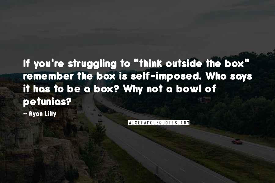 Ryan Lilly Quotes: If you're struggling to "think outside the box" remember the box is self-imposed. Who says it has to be a box? Why not a bowl of petunias?