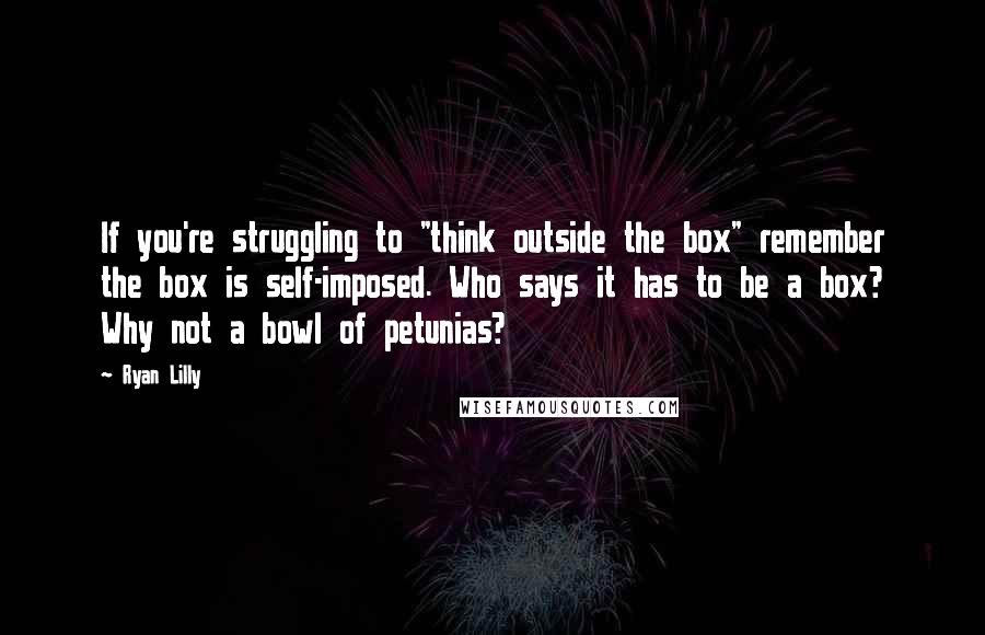 Ryan Lilly Quotes: If you're struggling to "think outside the box" remember the box is self-imposed. Who says it has to be a box? Why not a bowl of petunias?