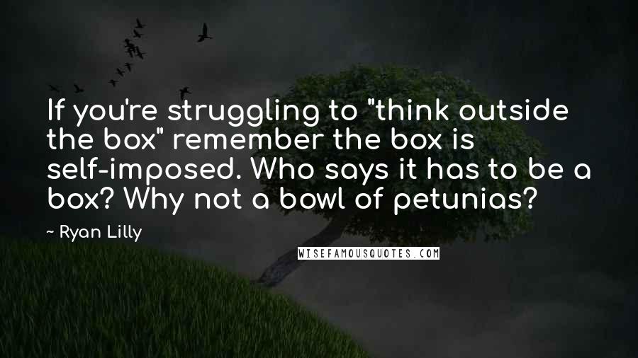 Ryan Lilly Quotes: If you're struggling to "think outside the box" remember the box is self-imposed. Who says it has to be a box? Why not a bowl of petunias?