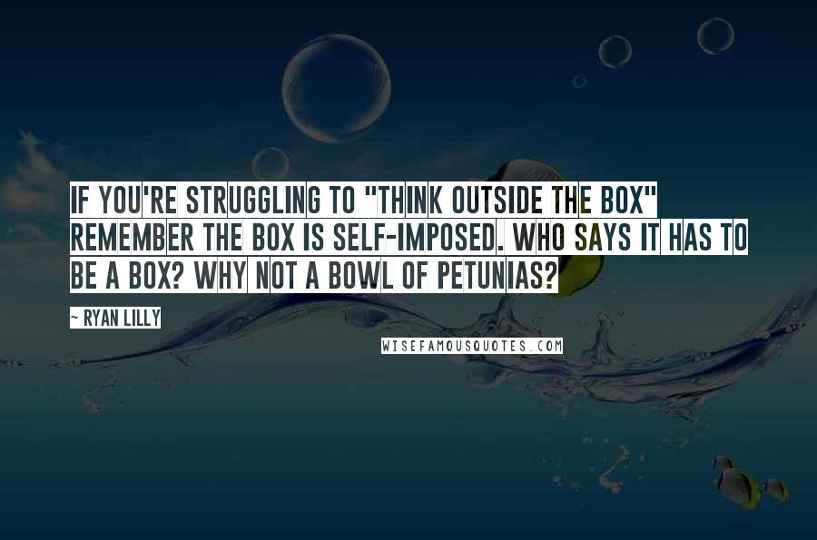 Ryan Lilly Quotes: If you're struggling to "think outside the box" remember the box is self-imposed. Who says it has to be a box? Why not a bowl of petunias?