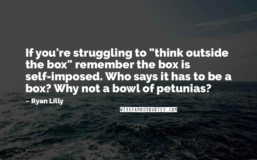 Ryan Lilly Quotes: If you're struggling to "think outside the box" remember the box is self-imposed. Who says it has to be a box? Why not a bowl of petunias?