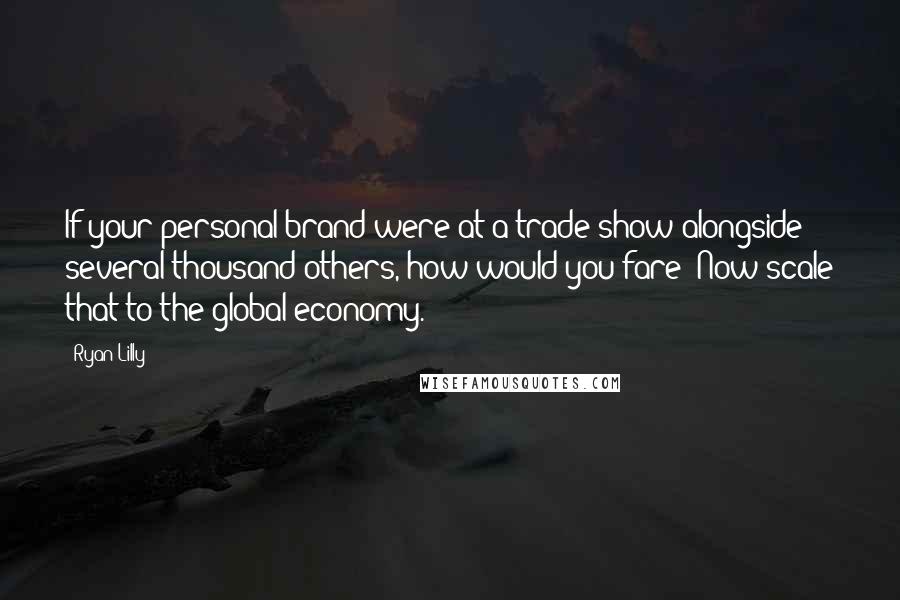 Ryan Lilly Quotes: If your personal brand were at a trade show alongside several thousand others, how would you fare? Now scale that to the global economy.