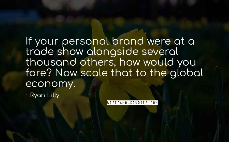 Ryan Lilly Quotes: If your personal brand were at a trade show alongside several thousand others, how would you fare? Now scale that to the global economy.