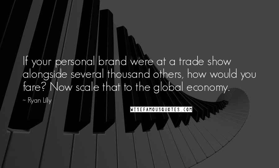 Ryan Lilly Quotes: If your personal brand were at a trade show alongside several thousand others, how would you fare? Now scale that to the global economy.
