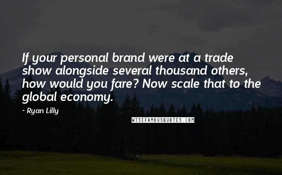 Ryan Lilly Quotes: If your personal brand were at a trade show alongside several thousand others, how would you fare? Now scale that to the global economy.