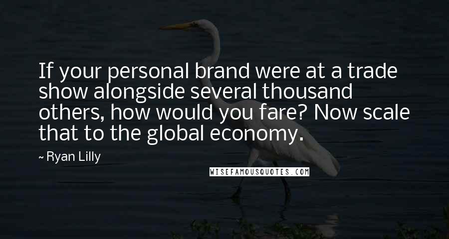 Ryan Lilly Quotes: If your personal brand were at a trade show alongside several thousand others, how would you fare? Now scale that to the global economy.