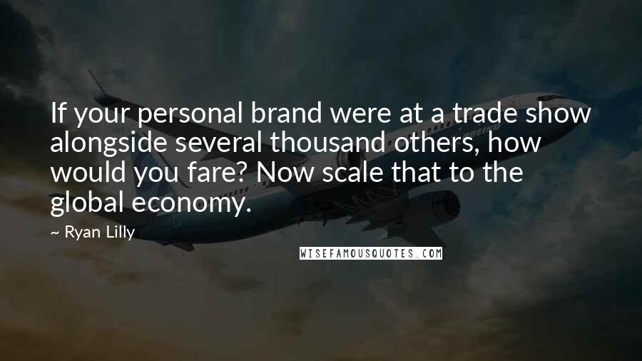 Ryan Lilly Quotes: If your personal brand were at a trade show alongside several thousand others, how would you fare? Now scale that to the global economy.