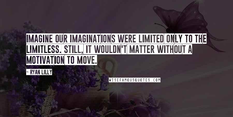 Ryan Lilly Quotes: Imagine our imaginations were limited only to the limitless. Still, it wouldn't matter without a motivation to move.