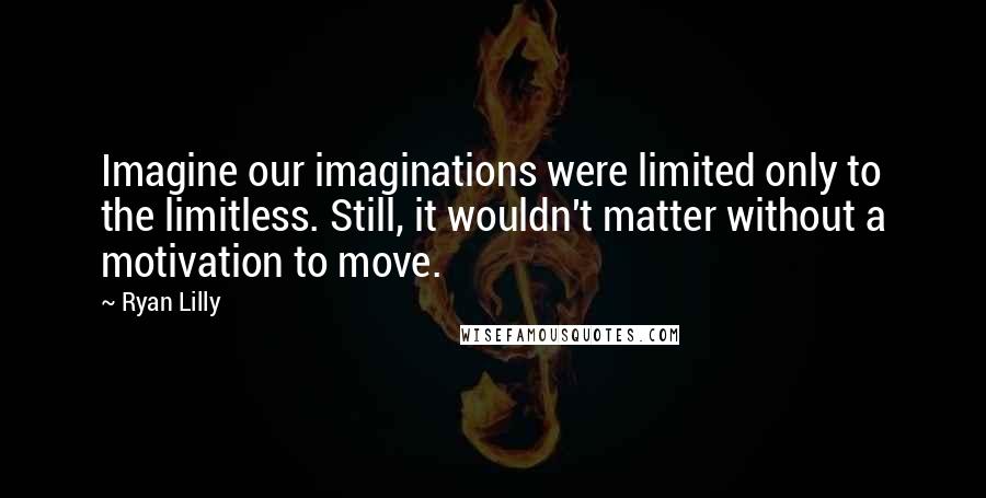 Ryan Lilly Quotes: Imagine our imaginations were limited only to the limitless. Still, it wouldn't matter without a motivation to move.